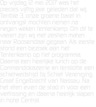 Op vrijdag 12 mei 2017 was het precies vijftig jaar geleden dat wij, Terrible 3, onze groene baret in ontvangst mochten nemen na negen weken tentenkamp. Om dit te vieren zijn wij met zestien maten naar Roosendaal gegaan. Als eerste stond een bezoek aan het Tentenkamp op het programma, Daarna een heerlijke lunch op de Commandokazerne en tenslotte een schietwedstrijd bij Schiet Vereniging Graaf Engelbrecht van Nassau. Na het eten even de stad in voor een verfrissing en daarna heerlijk slapen in hotel Central.