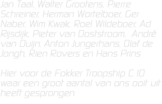 Jan Taal, Walter Grootens, Pierre Schreiner, Herman Wortelboer, Ger Naber, Wim Kwak, Roel Wildeboer, Ad Rijsdijk, Pieter van Ooststroom, André van Duijn, Anton Jungerhans, Olaf de Jongh, Rien Rovers en Hans Prins Hier voor de Fokker Troopship C 10 waar een groot aantal van ons ooit uit heeft gesprongen