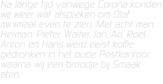 Na lange tijd vanwege Corona konden wij weer wat afspreken om Olaf minimaal even te zien. Met acht man, Herman, Pieter, Walter, Jan, Ad, Roel, Anton en Hans werd eerst koffie gedronken in het oude Postkantoor waarna wij een broodje bij Smaak aten.