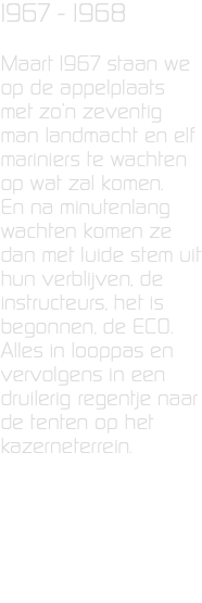 1967 - 1968 Maart 1967 staan we op de appelplaats met zo’n zeventig man landmacht en elf mariniers te wachten op wat zal komen. En na minutenlang wachten komen ze dan met luide stem uit hun verblijven, de instructeurs, het is begonnen, de ECO. Alles in looppas en vervolgens in een druilerig regentje naar de tenten op het kazerneterrein. 