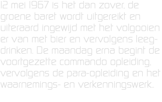 12 mei 1967 is het dan zover, de groene baret wordt uitgereikt en uiteraard ingewijd met het volgooien er van met bier en vervolgens leeg-drinken. De maandag erna begint de voortgezette commando opleiding, vervolgens de para-opleiding en het waarnemings- en verkenningswerk..