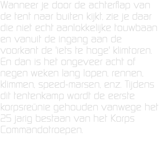 Wanneer je door de achterflap van de tent naar buiten kijkt, zie je daar die niet echt aanlokkelijke touwbaan en vanuit de ingang aan de voorkant de 'iets te hoge' klimtoren. En dan is het ongeveer acht of negen weken lang lopen, rennen, klimmen, speed-marsen, enz. Tijdens dit tentenkamp wordt de eerste korpsreünie gehouden vanwege het 25 jarig bestaan van het Korps Commandotroepen.